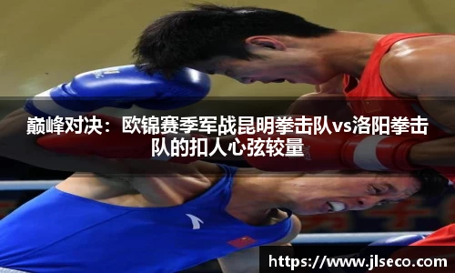 巅峰对决：欧锦赛季军战昆明拳击队vs洛阳拳击队的扣人心弦较量