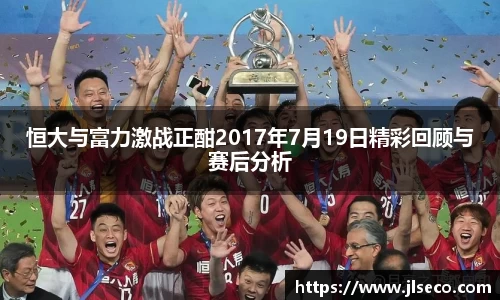 恒大与富力激战正酣2017年7月19日精彩回顾与赛后分析