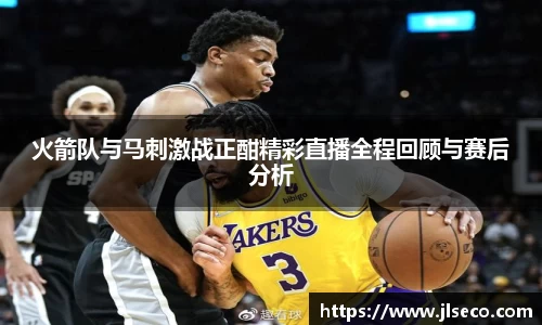 火箭队与马刺激战正酣精彩直播全程回顾与赛后分析